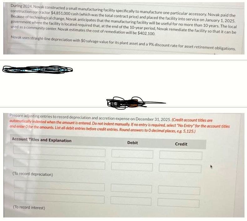 During 2024, Novak constructed a small manufacturing facility specifically to manufacture one particular accessory. Novak paid the
construction contractor $4,851,000 cash (which was the total contract price) and placed the facility into service on January 1, 2025.
Because of technological change, Novak anticipates that the manufacturing facility will be useful for no more than 10 years. The local
government where the facility is located required that, at the end of the 10-year period, Novak remediate the facility so that it can be
used as a community center. Novak estimates the cost of remediation will be $402,100.
Novak uses straight-line depreciation with $0 salvage value for its plant asset and a 9% discount rate for asset retirement obligations.
Prepare adjusting entries to record depreciation and accretion expense on December 31, 2025. (Credit account titles are
automatically indented when the amount is entered. Do not indent manually. If no entry is required, select "No Entry" for the account titles
and enter O for the amounts. List all debit entries before credit entries. Round answers to O decimal places, e.g. 5,125.)
Account Titles and Explanation
(To record depreciation)
(To record interest)
Debit
Credit