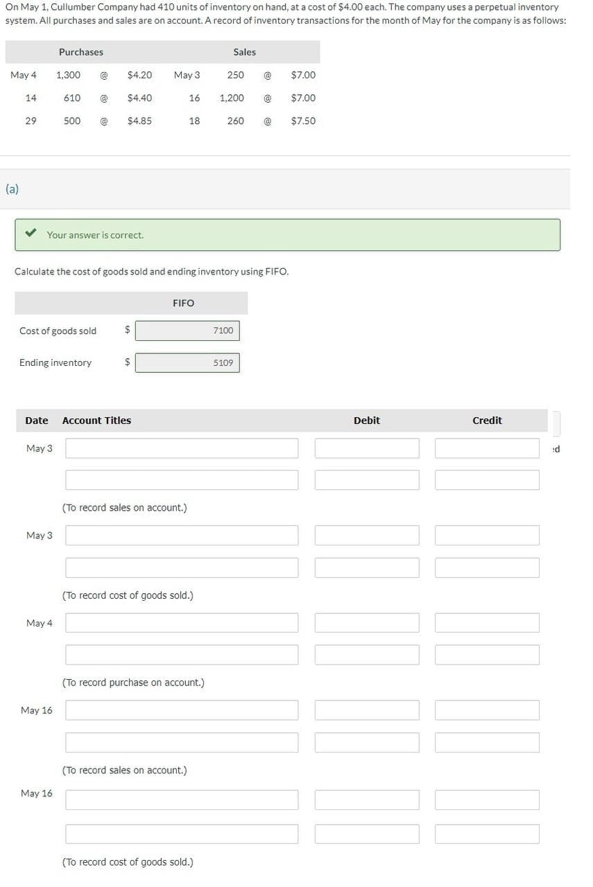 On May 1, Cullumber Company had 410 units of inventory on hand, at a cost of $4.00 each. The company uses a perpetual inventory
system. All purchases and sales are on account. A record of inventory transactions for the month of May for the company is as follows:
Purchases
Sales
May 4
1,300
@
$4.20
May 3
250
$7.00
14
610
@
$4.40
16
1,200
$7.00
29
500
@
$4.85
18
260
$7.50
(a)
Your answer is correct.
Calculate the cost of goods sold and ending inventory using FIFO.
FIFO
Cost of goods sold
7100
Ending inventory
$
5109
Date
Account Titles
May 3
May 3
May 4
May 16
May 16
(To record sales on account.)
(To record cost of goods sold.)
(To record purchase on account.)
(To record sales on account.)
(To record cost of goods sold.)
Debit
Credit
:d