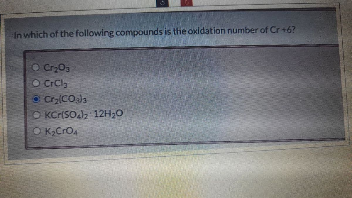 In which of the following compounds is the oxidation number of Cr+6?
O Cr2O3
O CrCl3
O Cr2(CO3)3
O KCr(SO4)2 12H₂O
OK₂CrO4