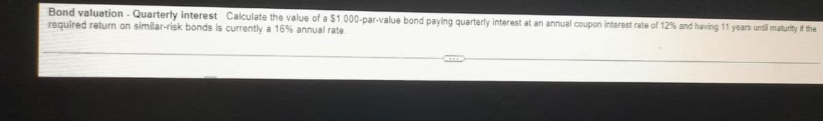 Bond valuation - Quarterly interest Calculate the value of a $1.000-par-value bond paying quarterly interest at an annual coupon interest rate of 12% and having 11 years until maturity if the
required return on similar-risk bonds is currently a 16% annual rate.