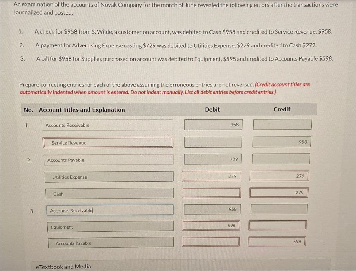 An examination of the accounts of Novak Company for the month of June revealed the following errors after the transactions were
journalized and posted.
1.
A check for $958 from S. Wilde, a customer on account, was debited to Cash $958 and credited to Service Revenue, $958.
2.
3.
A payment for Advertising Expense costing $729 was debited to Utilities Expense, $279 and credited to Cash $279.
A bill for $958 for Supplies purchased on account was debited to Equipment, $598 and credited to Accounts Payable $598.
Prepare correcting entries for each of the above assuming the erroneous entries are not reversed. (Credit account titles are
automatically indented when amount is entered. Do not indent manually. List all debit entries before credit entries.)
No. Account Titles and Explanation
1.
Accounts Receivable
Service Revenue
2.
Accounts Payable
3.
Debit
958
729
Credit
958
279
279
Utilities Expense
Cash
Accounts Receivable
Equipment
Accounts Payable
eTextbook and Media
958
598
279
598