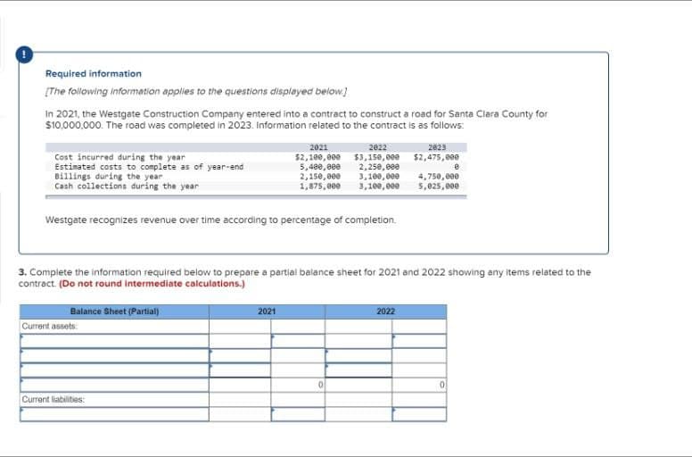 Required information
[The following information applies to the questions displayed below]
In 2021, the Westgate Construction Company entered into a contract to construct a road for Santa Clara County for
$10,000,000. The road was completed in 2023. Information related to the contract is as follows:
Cost incurred during the year
Estimated costs to complete as of year-end
Billings during the year
Cash collections during the year
2021
$2,100,000
2022
$3,150,000
2023
$2,475,000
5,400,000
2,150,000
2,250,000
3,100,000
8
1,875,000
3,100,000
4,750,000
5,025,000
Westgate recognizes revenue over time according to percentage of completion.
3. Complete the information required below to prepare a partial balance sheet for 2021 and 2022 showing any items related to the
contract. (Do not round intermediate calculations.)
Balance Sheet (Partial)
Current assets
Current liabilities:
2021
2022
0
0