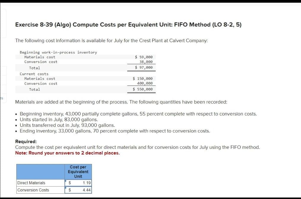 es
Exercise 8-39 (Algo) Compute Costs per Equivalent Unit: FIFO Method (LO 8-2,5)
The following cost information is available for July for the Crest Plant at Calvert Company:
Beginning work-in-process inventory
Materials cost
Conversion cost
Total
Current costs
Materials cost
Conversion cost
Total
$ 59,000
38,000
$ 97,000
$ 150,000
400,000
$ 550,000
Materials are added at the beginning of the process. The following quantities have been recorded:
⚫ Beginning inventory, 43,000 partially complete gallons, 55 percent complete with respect to conversion costs.
⚫ Units started in July, 83,000 gallons.
• Units transferred out in July. 93,000 gallons.
• Ending inventory, 33,000 gallons, 70 percent complete with respect to conversion costs.
Required:
Compute the cost per equivalent unit for direct materials and for conversion costs for July using the FIFO method.
Note: Round your answers to 2 decimal places.
Cost per
Equivalent
Unit
Direct Materials
$
1.19
Conversion Costs
$
4.44