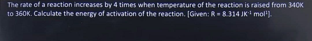 The rate of a reaction increases by 4 times when temperature of the reaction is raised from 340K
to 360K. Calculate the energy of activation of the reaction. [Given: R = 8.314 JK¹ mol¹].