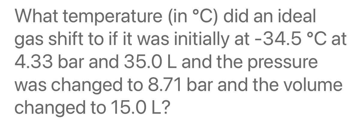 What temperature (in °C) did an ideal
gas shift to if it was initially at -34.5 °C at
4.33 bar and 35.0 L and the pressure
was changed to 8.71 bar and the volume
changed to 15.0 L?