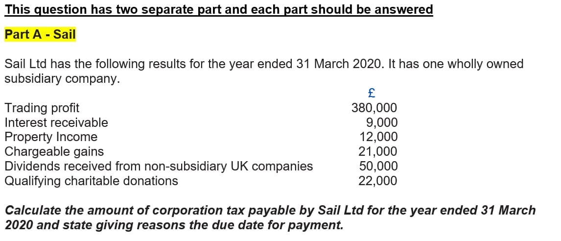 This question has two separate part and each part should be answered
Part A - Sail
Sail Ltd has the following results for the year ended 31 March 2020. It has one wholly owned
subsidiary company.
£
Trading profit
Interest receivable
Property Income
Chargeable gains
Dividends received from non-subsidiary UK companies
Qualifying charitable donations
380,000
9,000
12,000
21,000
50,000
22,000
Calculate the amount of corporation tax payable by Sail Ltd for the year ended 31 March
2020 and state giving reasons the due date for payment.
