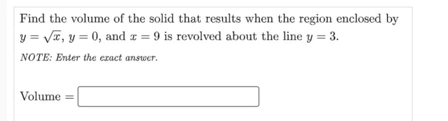 Find the volume of the solid that results when the region enclosed by
y = Vx, y = 0, and x = 9 is revolved about the line y = 3.
%3D
NOTE: Enter the exact answer.
Volume
