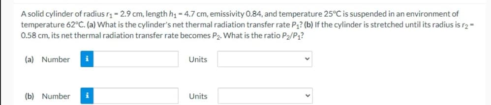 A solid cylinder of radius r1 = 2.9 cm, length h = 4.7 cm, emissivity 0.84, and temperature 25°C is suspended in an environment of
temperature 62°C. (a) What is the cylinder's net thermal radiation transfer rate P1? (b) If the cylinder is stretched until its radius is r2 =
0.58 cm, its net thermal radiation transfer rate becomes P2. What is the ratio P2/P;?
(a) Number
i
Units
(b) Number
i
Units
