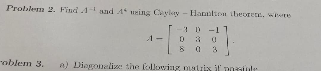 Problem 2. Find A-1 and A4 using Cayley - Hamilton theorem, where
-3 0
-1
A =
0.
3
0.
8.
0.
3.
roblem 3.
a) Diagonalize the following matrix if possible
