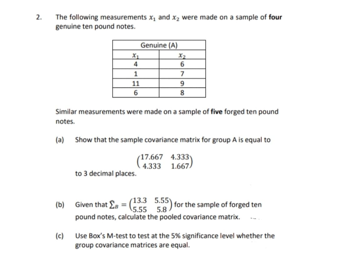 The following measurements x, and x2 were made on a sample of four
genuine ten pound notes.
2.
Genuine (A)
X1
4
X2
6
1
7
11
8
Similar measurements were made on a sample of five forged ten pound
notes.
(a)
Show that the sample covariance matrix for group A is equal to
17.667 4.333
1.667
4.333
to 3 decimal places.
Given that Eg = (3.3 5.55) for the sample of forged ten
5.55
5.8
pound notes, calculate the pooled covariance matrix.
(b)
(c)
Use Box's M-test to test at the 5% significance level whether the
group covariance matrices are equal.
