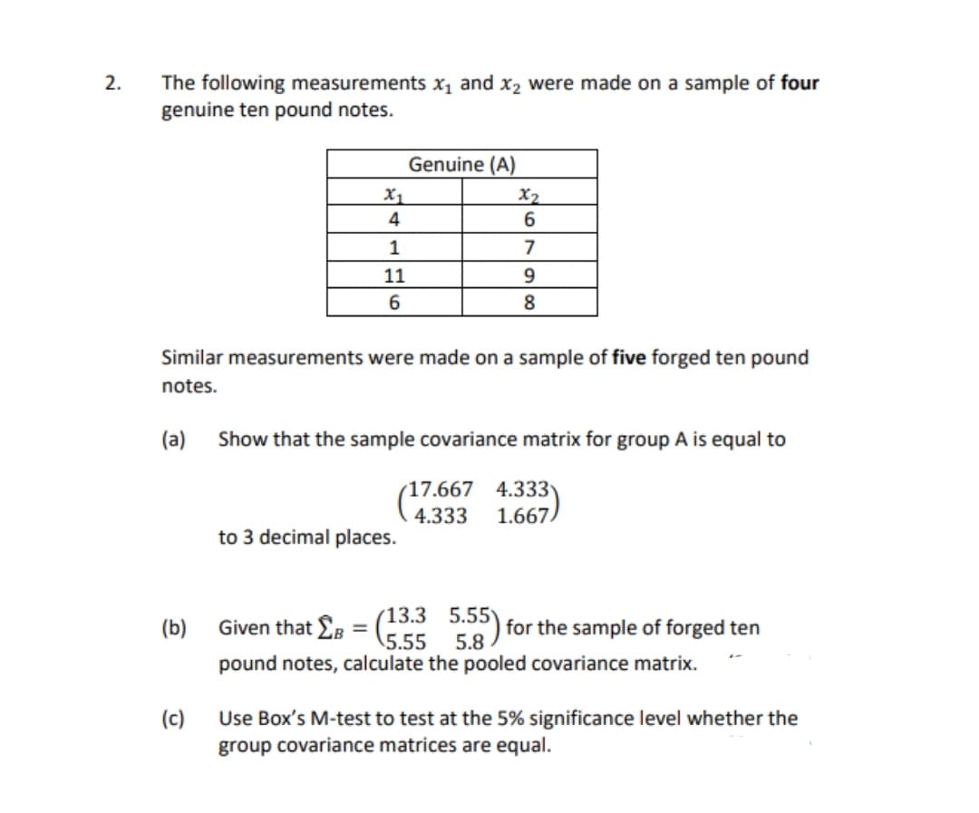 2.
The following measurements x, and x2 were made on a sample of four
genuine ten pound notes.
Genuine (A)
X1
X2
4
1
7
11
8
Similar measurements were made on a sample of five forged ten pound
notes.
(a)
Show that the sample covariance matrix for group A is equal to
(17.667 4.333
4.333
1.667
to 3 decimal places.
Given that £B
13.3 5.55)
5.55
*) for the sample of forged ten
5.8
(b)
pound notes, calculate the pooled covariance matrix.
(c)
Use Box's M-test to test at the 5% significance level whether the
group covariance matrices are equal.
