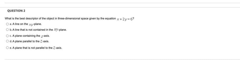 QUESTION 2
What is the best descriptor of the object in three-dimensional space given by the equation x +2y=6?
O a. A line on the xy-plane.
b. A line that is not contained in the xy-plane.
OC.A plane containing the z-axis.
O d.A plane parallel to the Z-axis.
O e. A plane that is not parallel to the Z-axis.
