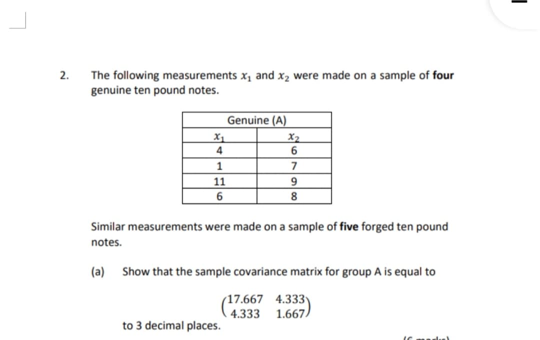 The following measurements x, and x2 were made on a sample of four
genuine ten pound notes.
2.
Genuine (A)
X2
6.
X1
4
1
7
11
6
8
Similar measurements were made on a sample of five forged ten pound
notes.
(a)
Show that the sample covariance matrix for group A is equal to
4.333
1.667
17.667
4.333
to 3 decimal places.
