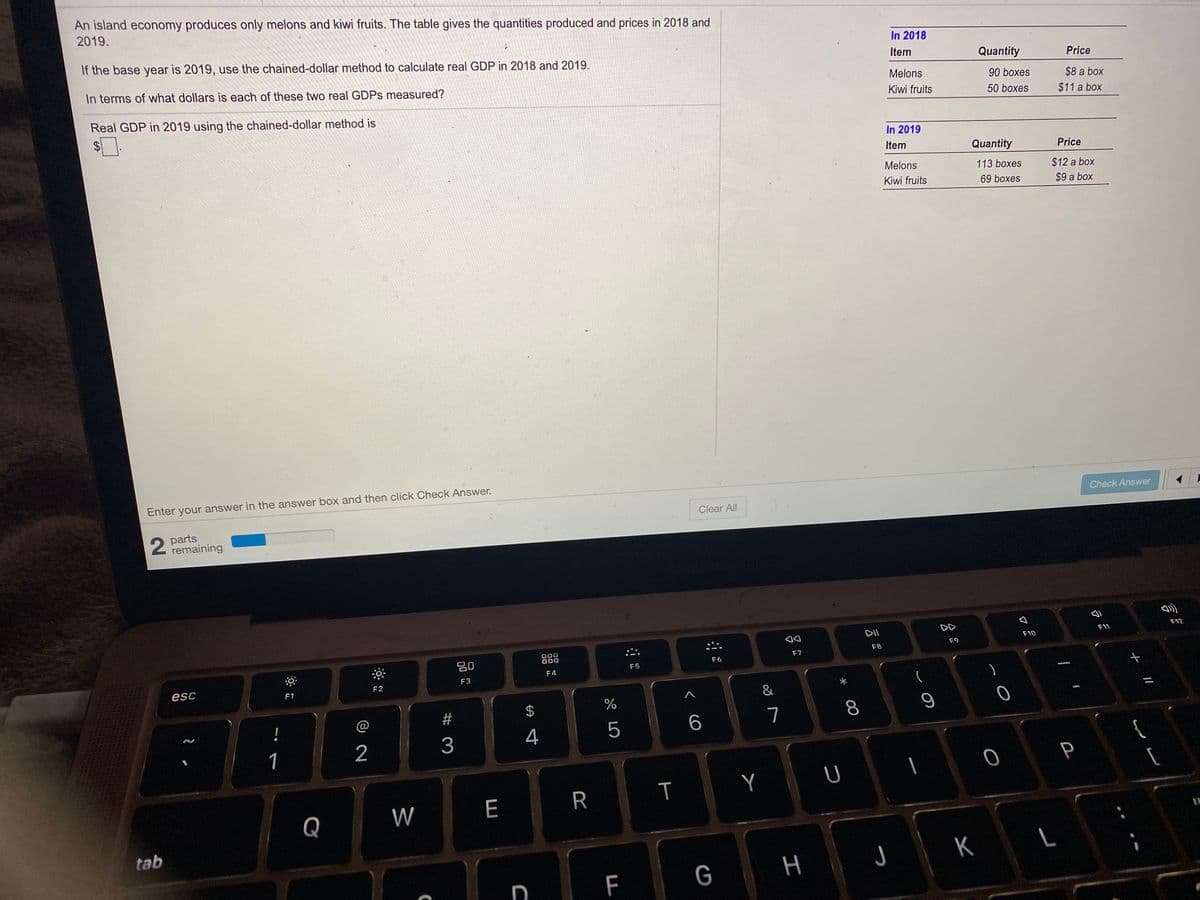 An island economy produces only melons and kiwi fruits. The table gives the quantities produced and prices in 2018 and
2019.
If the base year is 2019, use the chained-dollar method to calculate real GDP in 2018 and 2019.
In 2018
Item
Quantity
Price
In terms of what dollars is each of these two real GDPS measured?
Melons
90 boxes
$8 a box
Real GDP in 2019 using the chained-dollar method is
Kiwi fruits
50 boxes
$11 a box
$4
In 2019
Item
Quantity
Price
Melons
113 boxes
$12 a box
Kiwi fruits
69 boxes
$9 a box
Enter your answer in the answer box and then click Check Answer.
Check Answer
Clear All
2 parts
remaining
DII
F12
F11
F10
F9
F8
20
000
F7
F6
F5
F4
F3
esc
F2
F1
&
%
!
@
2#
7
3
4
5
1
2
P
W
E
R
Q
tab
K
G
H J
F
00
%24
