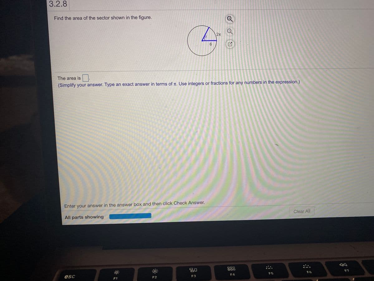 3.2.8
Find the area of the sector shown in the figure.
6.
The area is -
(Simplify your answer. Type an exact answer in terms of T. Use integers or fractions for any numbers in the expression.)
Enter your answer in the answer box and then click Check Answer.
All parts showing
Clear All
80
esc
F1
F2
F3
F4
F5
F6
F7
