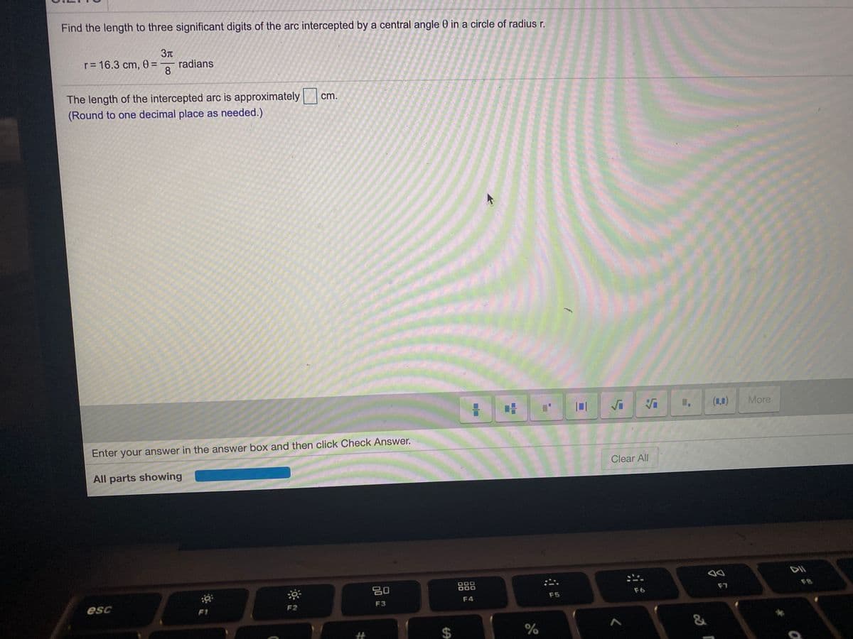 Find the length to three significant digits of the arc intercepted by a central angle 0 in a circle of radius r.
r= 16.3 cm, 0 =
radians
8
The length of the intercepted arc is approximately|
(Round to one decimal place as needed.)
cm.
(1,0)
More
Enter your answer in the answer box and then click Check Answer.
Clear All
All parts showing
20
F8
F7
F5
F6
esc
F2
F3
F4
%23
%24
