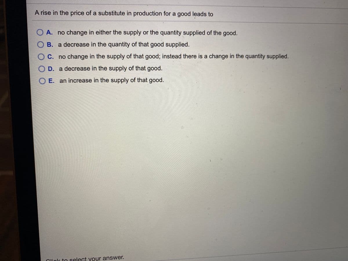 A rise in the price of a substitute in production for a good leads to
O A. no change in either the supply or the quantity supplied of the good.
O B. a decrease in the quantity of that good supplied.
C. no change in the supply of that good; instead there is a change in the quantity supplied.
O D. a decrease in the supply of that good.
O E. an increase in the supply of that good.
Cliok to select your answer.
O O C
