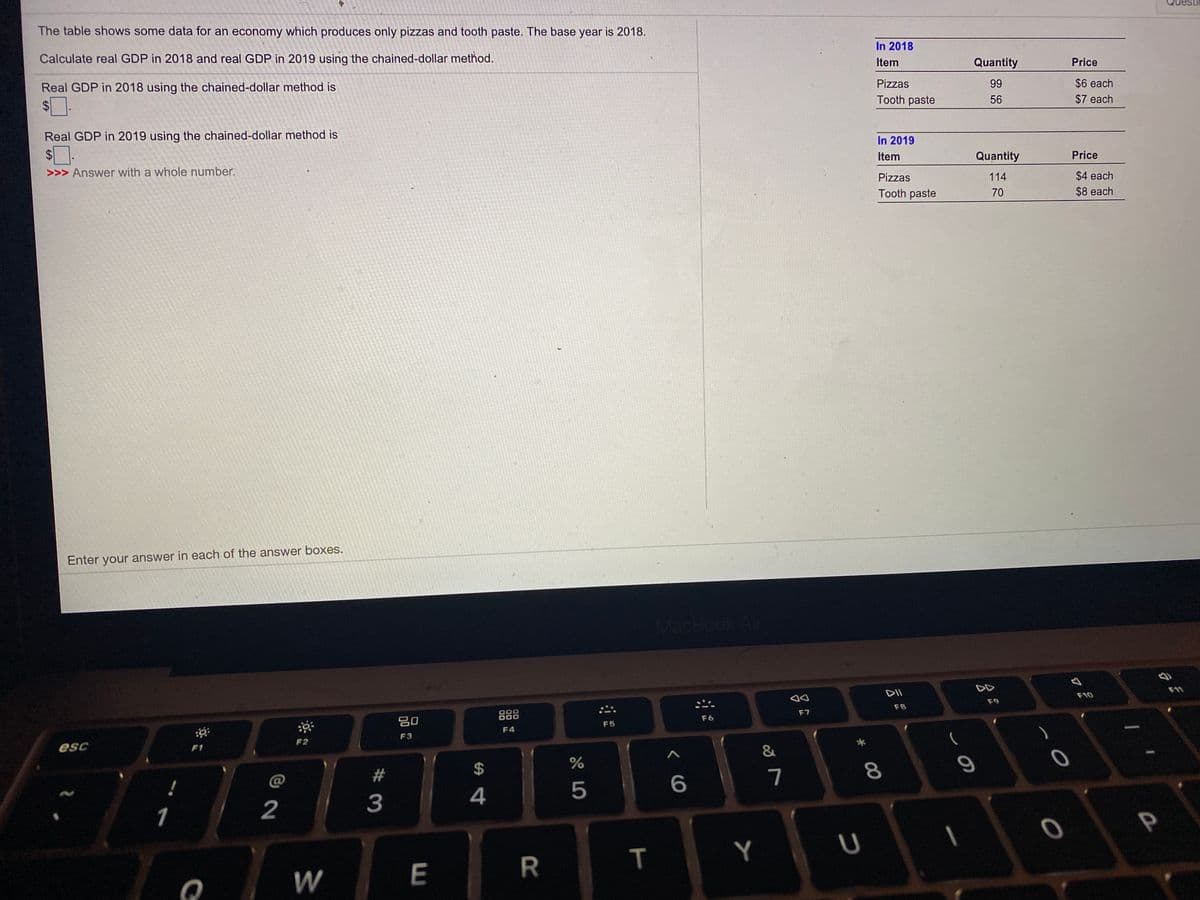 The table shows some data for an economy which produces only pizzas and tooth paste. The base year is 2018.
Calculate real GDP in 2018 and real GDP in 2019 using the chained-dollar method.
In 2018
Item
Quantity
Price
Real GDP in 2018 using the chained-dollar method is
Pizzas
$6 each
$7 each
99
$
Tooth paste
56
Real GDP in 2019 using the chained-dollar method is
$4
In 2019
>>> Answer with a whole number.
Item
Quantity
Price
Pizzas
114
$4 each
Tooth paste
70
$8 each
Enter your answer in each of the answer boxes.
MacBook A
DD
DII
F10
F9
000
888
F8
80
F6
F7
F5
F4
F3
esc
F1
F2
@
7
3
4
P
Y
* 00
T
R
%24
E.
