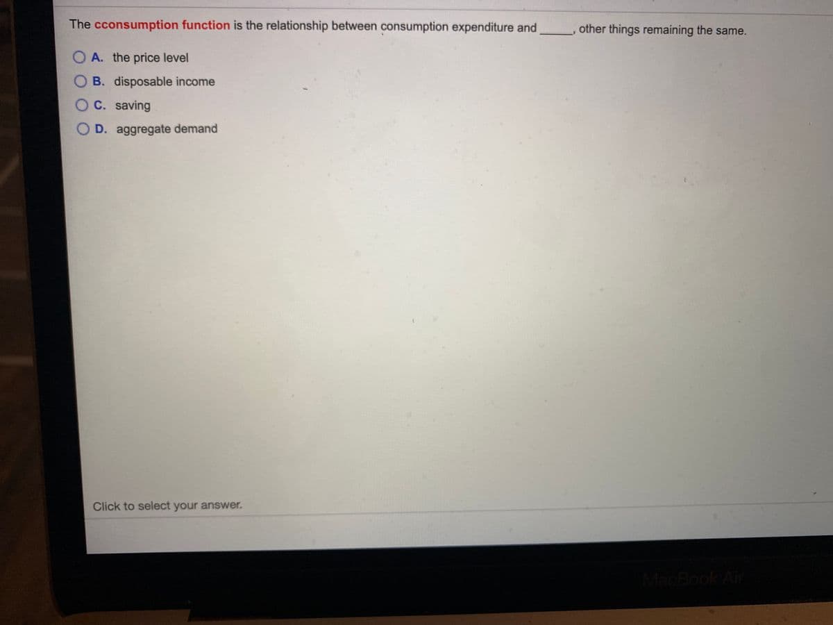 The cconsumption function is the relationship between consumption expenditure and
other things remaining the same.
O A. the price level
B. disposable income
OC. saving
D. aggregate demand
Click to select your answer.
MacBook Air
