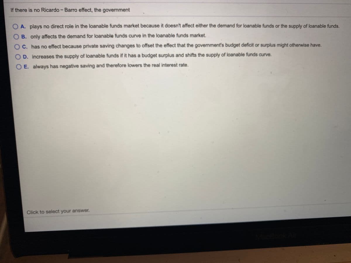 If there is no Ricardo - Barro effect, the
government
O A. plays no direct role in the loanable funds market because it doesn't affect either the demand for loanable funds or the supply of loanable funds.
B. only affects the demand for loanable funds curve in the loanable funds market.
O C. has no effect because private saving changes to offset the effect that the government's budget deficit or surplus might otherwise have.
O D. increases the supply of loanable funds if it has a budget surplus and shifts the supply of loanable funds curve.
O E. always has negative saving and therefore lowers the real interest rate.
Click to select your answer.
