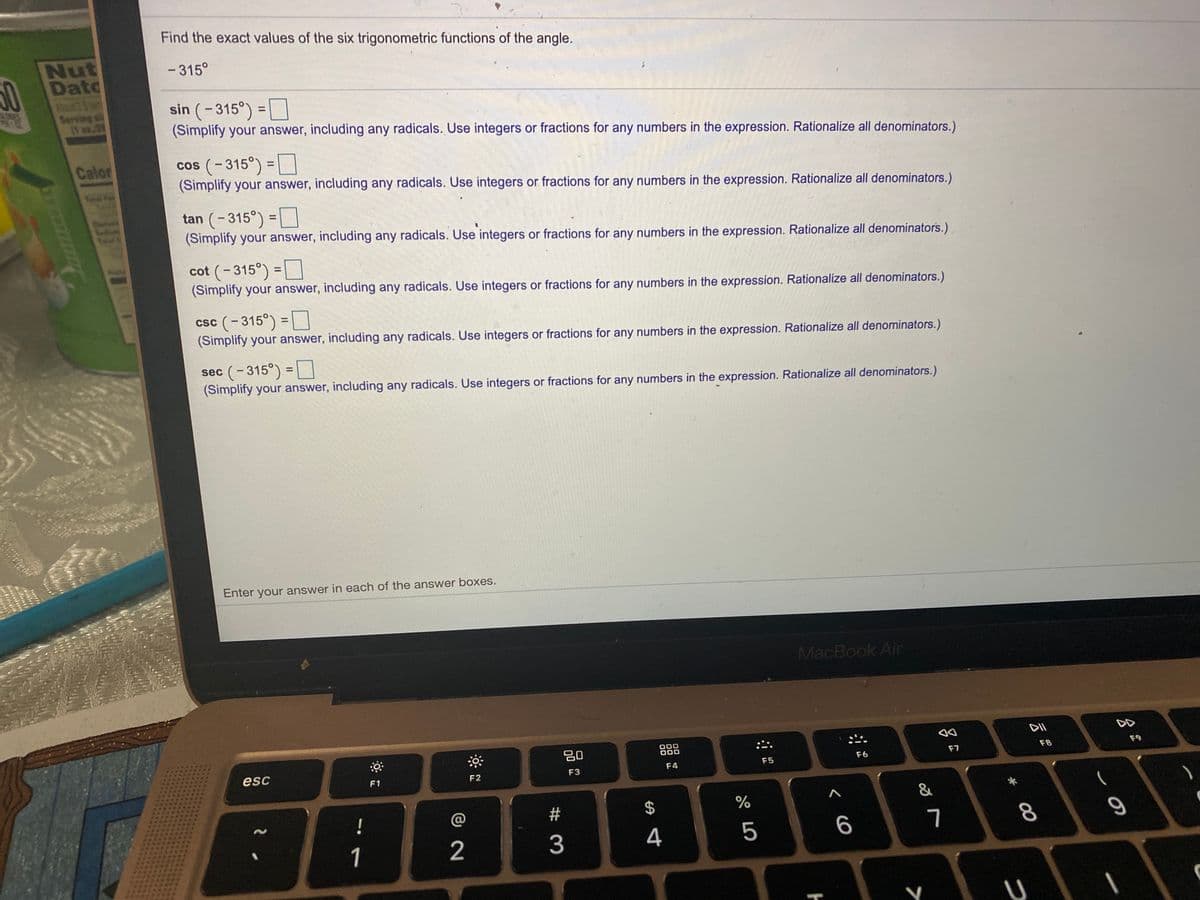 Find the exact values of the six trigonometric functions of the angle.
Nut
Dato
11
Serving si
- 315°
50
sin (-315°) =
(Simplify your answer, including any radicals. Use integers or fractions for any numbers in the expression. Rationalize all denominators.)
%3D
cos (-315°) = D
(Simplify your answer, including any radicals. Use integers or fractions for any numbers in the expression. Rationalize all denominators.)
Calor
To
tan (- 315°) =D
(Simplify your answer, including any radicals. Use integers or fractions for any numbers in the expression. Rationalize all denominators.)
cot (-315°) =
(Simplify your answer, including any radicals. Use integers or fractions for any numbers in the expression. Rationalize all denominators.)
csc (-315°) = [
(Simplify your answer, including any radicals. Use integers or fractions for any numbers in the expression. Rationalize all denominators.)
%3D
sec (-315°) =D
(Simplify your answer, including any radicals. Use integers or fractions for any numbers in the expression. Rationalize all denominators.)
Enter your answer in each of the answer boxes.
MacBook Air
DII
DD
20
88
D00
F7
F8
F9
esc
F5
F6
F4
F1
F2
F3
23
2$
%
&
!
3
4
5
6
7
8.
1
2
つ
