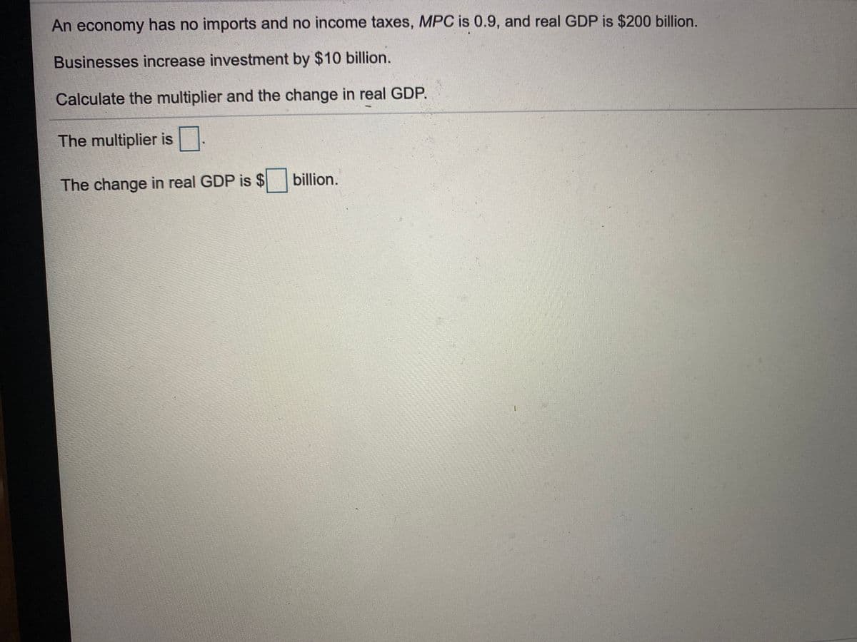 An economy has no imports and no income taxes, MPC is 0.9, and real GDP is $200 billion.
Businesses increase investment by $10 billion.
Calculate the multiplier and the change in real GDP.
The multiplier is .
billion.
The change in real GDP is
