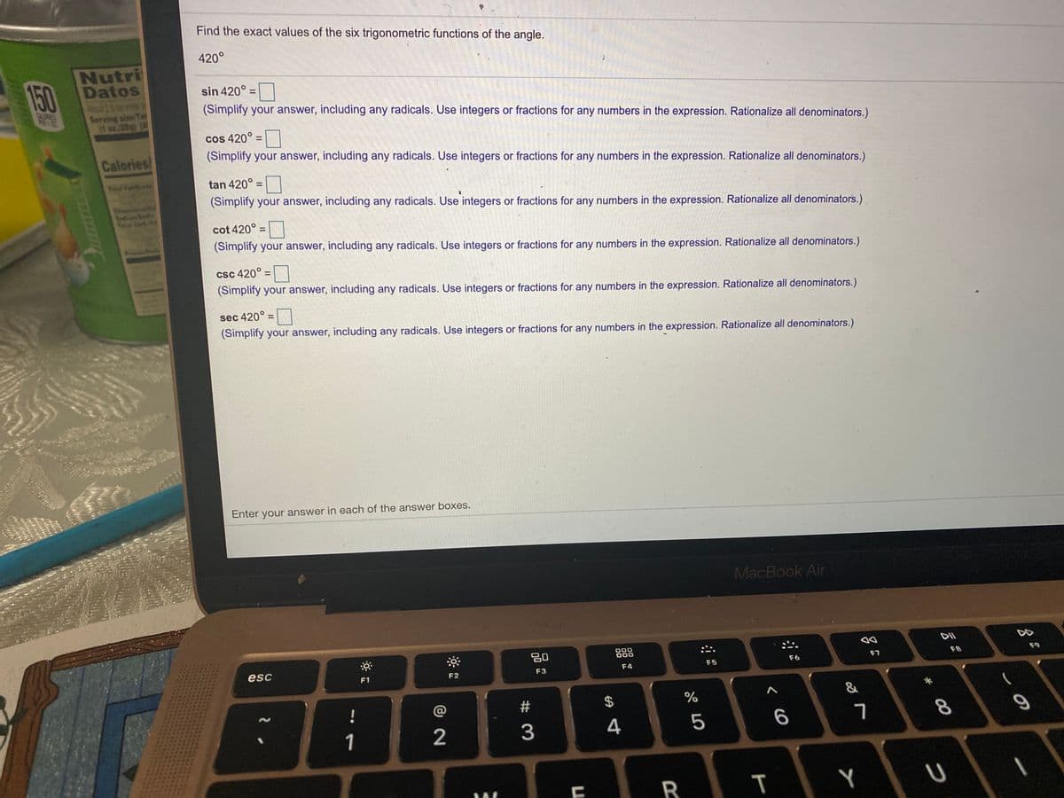 Find the exact values of the six trigonometric functions of the angle.
420°
150
Nutri
Datos
Aut 25sev
Serving size Ta
1 oz28) (
sin 420° =
(Simplify your answer, including any radicals. Use integers or fractions for any numbers in the expression. Rationalize all denominators.)
cos 420° =
(Simplify your answer, including any radicals. Use integers or fractions for any numbers in the expression. Rationalize all denominators.)
Calories
Yal Fa
tan 420° =|
%3D
(Simplify your answer, including any radicals. Use integers or fractions for any numbers in the expression. Rationalize all denominators.)
cot 420° =
(Simplify your answer, including any radicals. Use integers or fractions for any numbers in the expression. Rationalize all denominators.)
csc 420°
(Simplify your answer, including any radicals. Use integers or fractions for any numbers in the expression. Rationalize all denominators.)
%3D
sec 420° =
%3D
(Simplify your answer, including any radicals. Use integers or fractions for any numbers in the expression. Rationalize all denominators.)
Enter your answer in each of the answer boxes.
MacBook Air
DII
80
000
000
F7
F8
F6
F5
esc
F3
F4
F1
F2
&
!
@
$4
1
2
4
R
00
T
# 3
