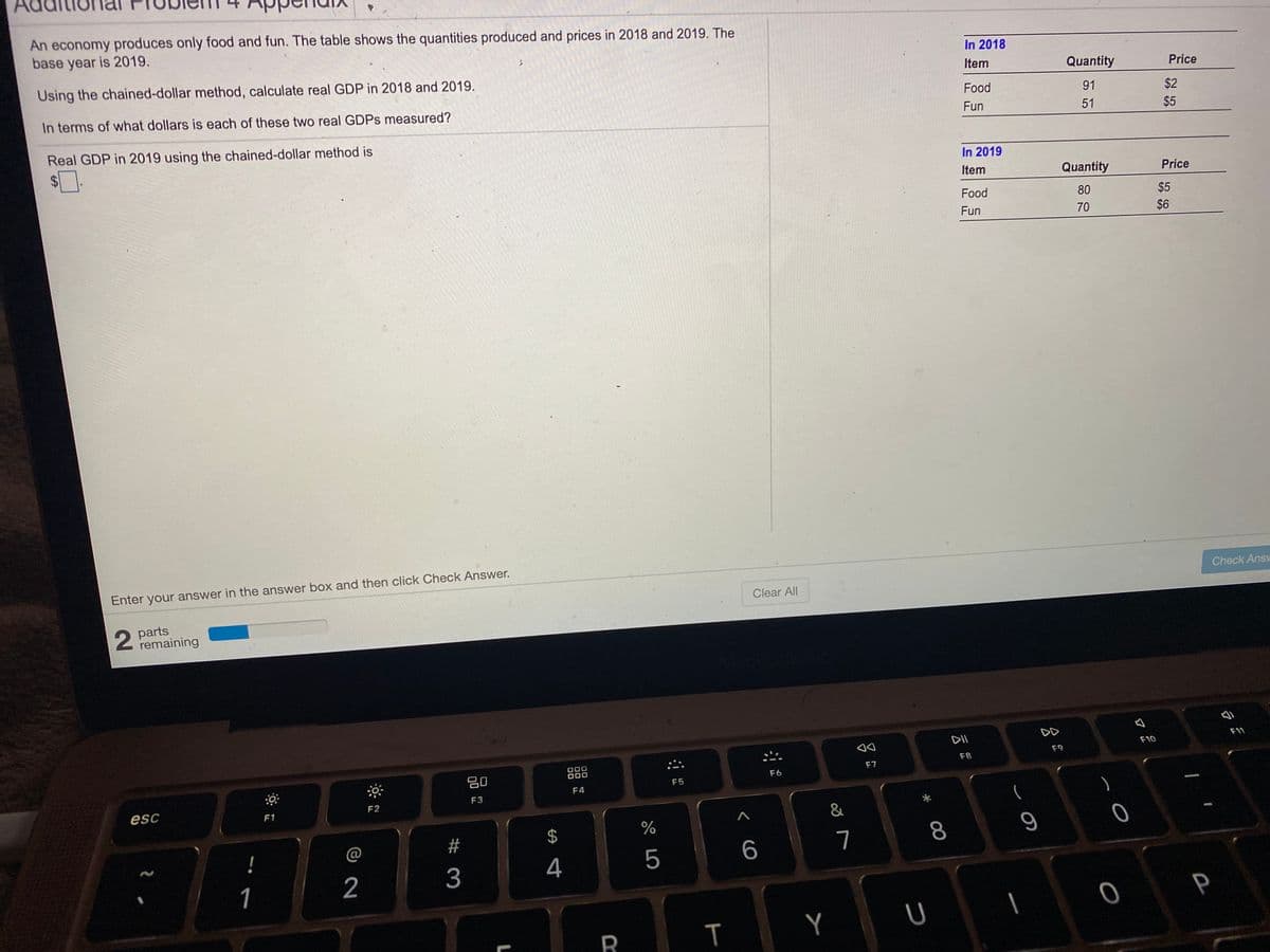 Ad
An economy produces only food and fun. The table shows the quantities produced and prices in 2018 and 2019. The
base year is 2019.
In 2018
Using the chained-dollar method, calculate real GDP in 2018 and 2019.
Item
Quantity
Price
In terms of what dollars is each of these two real GDPS measured?
Food
91
$2
Fun
51
$5
Real GDP in 2019 using the chained-dollar method is
$4
In 2019
Item
Quantity
Price
Food
80
$5
Fun
70
$6
Enter your answer in the answer box and then click Check Answer.
Check Answ
Clear All
parts
remaining
DII
DD
F11
F10
F9
F8
80
000
F7
F6
F5
F4
F3
esc
F1
F2
&
@
7
8
3
4
5
1
P
Y
T
%24

