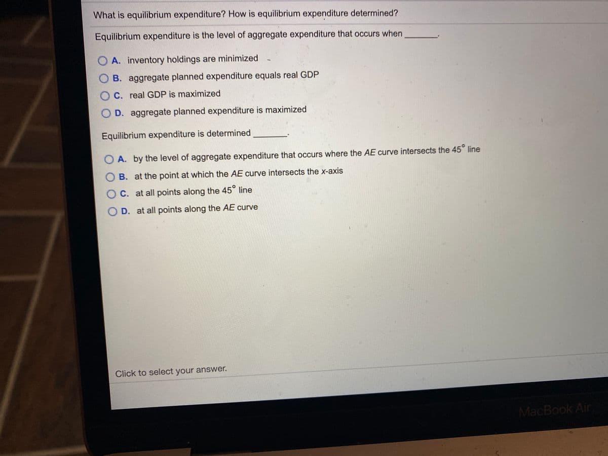 What is equilibrium expenditure? How is equilibrium expenditure determined?
Equilibrium expenditure is the level of aggregate expenditure that occurs when
O A. inventory holdings are minimized
O B. aggregate planned expenditure equals real GDP
O C. real GDP is maximized
O D. aggregate planned expenditure is maximized
Equilibrium expenditure is determined
O A. by the level of aggregate expenditure that occurs where the AE curve intersects the 45° line
O B. at the point at which the AE curve intersects the x-axis
O C. at all points along the 45° line
O D. at all points along the AE curve
Click to select your answer.
MacBook Air
