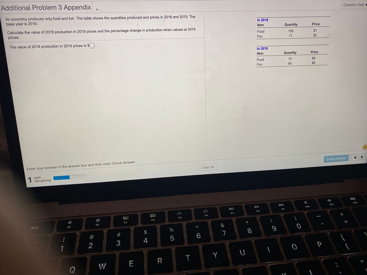 Additional Problem 3 Appendix
Question Help
An economy produces only food and fun. The table shows the quantities produced and prices in 2018 and 2019. The
base year is 2019.
In 2018
Calculate the value of 2018 production in 2019 prices and the percentage change in production when valued at 2019
prices.
Item
Quantity
Price
Food
100
$1
The value of 2018 production in 2019 prices is $
Fun
71
$3
In 2019
Item
Quantity
Price
Food
73
$6
Fun
69
$8
Enter your answer in the answer box and then click Check Answer.
Check Answer
Clear All
1 part
remaining
DII
DD
F12
F11
F10
O00
000
F9
F8
吕0
F7
F6
F5
F4
F3
esc
F2
F1
&
2$
%
@
7
8
2
3
4
1
{
P
|
W
E
R
Q
