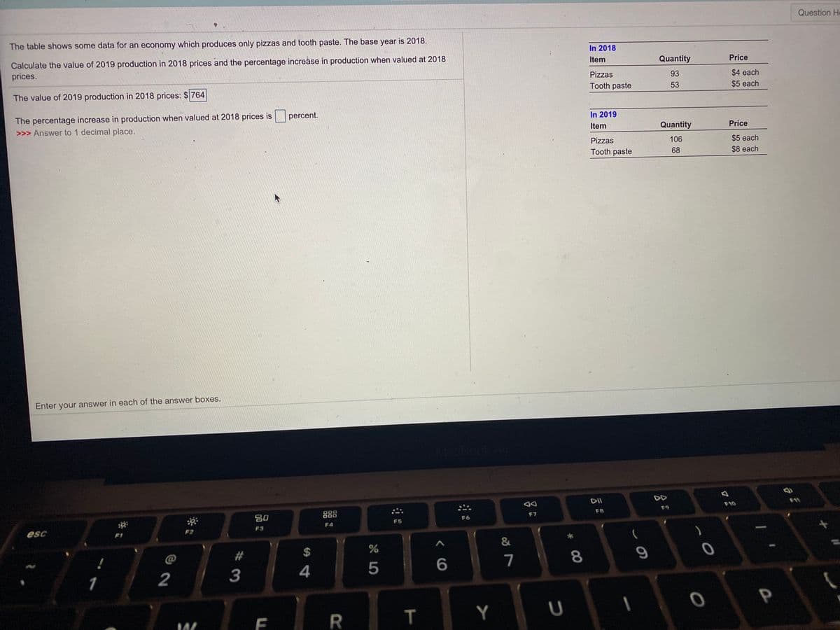 Question He
The table shows some data for an economy which produces only pizzas and tooth paste. The base year is 2018.
In 2018
Calculate the value of 2019 production in 2018 prices and the percentage increåse in production when valued at 2018
prices.
Item
Quantity
Price
Pizzas
$4 each
$5 each
93
The value of 2019 production in 2018 prices: $764
Tooth paste
53
The percentage increase in production when valued at 2018 prices is percent.
>>> Answer to 1 decimal place.
In 2019
Item
Quantity
Price
Pizzas
106
$5 each
Tooth paste
68
$8 each
Enter your answer in each of the answer boxes.
MacBook A
DII
DD
F10
80
888
F9
F7
F8
F6
F4
F5
F3
esc
F2
F1
23
%24
7
1
2
3
P
R.
Y
* 00
つ
T
