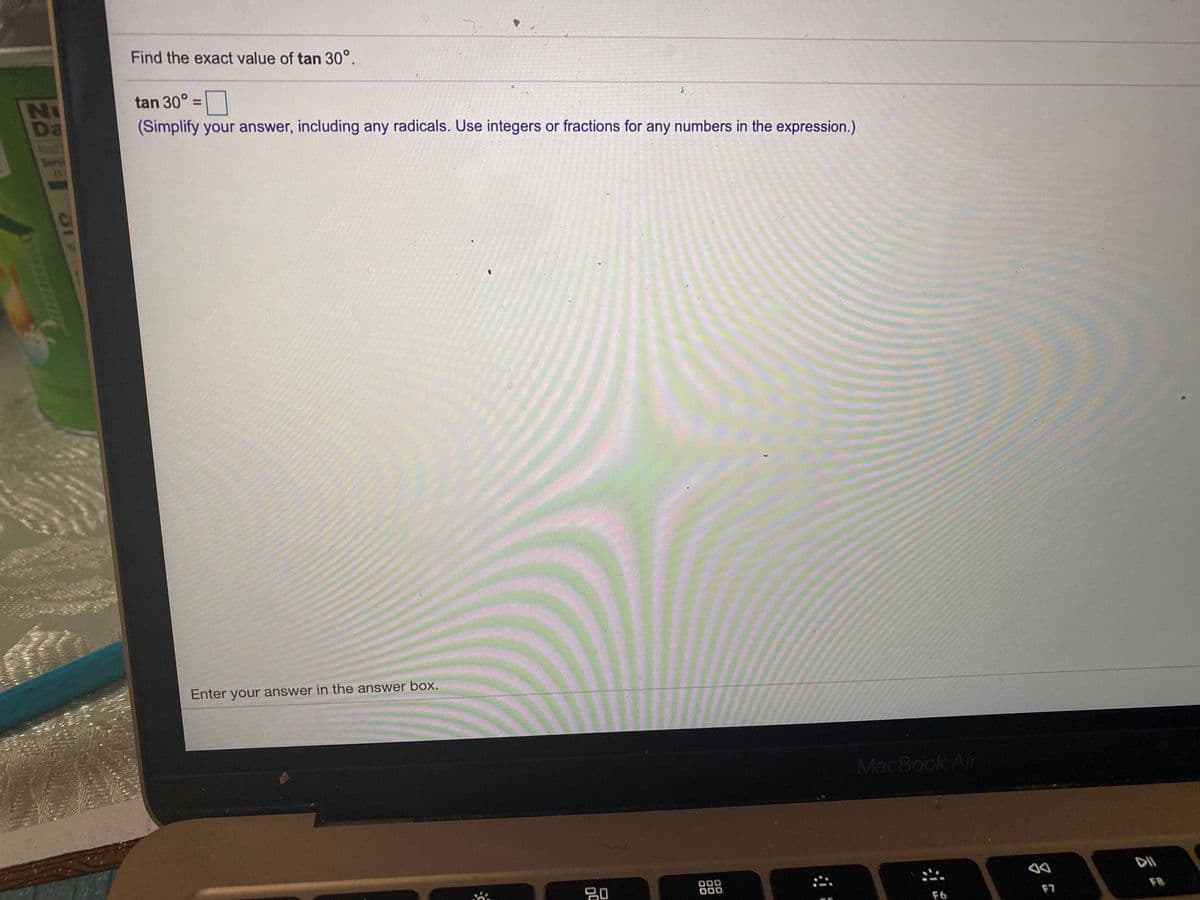 Find the exact value of tan 30°.
NI
Da
tan 30° =|
(Simplify your answer, including any radicals. Use integers or fractions for any numbers in the expression.)
%3D
Serv
Enter your answer in the answer box.
MacBook Air
20
000
000
F7
FB
F6
