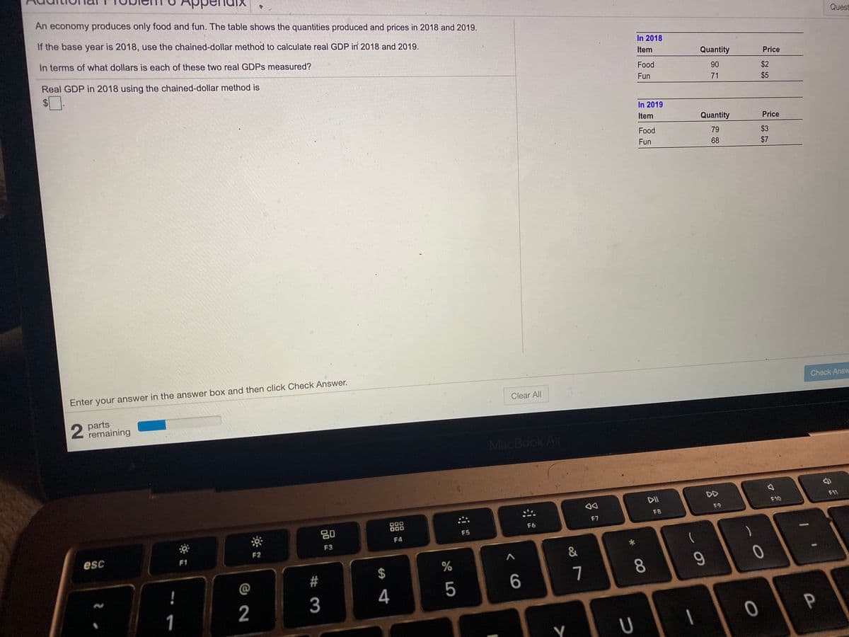 An economy produces only food and fun. The table shows the quantities produced and prices in 2018 and 2019.
If the base year is 2018, use the chained-dollar method to calculate real GDP in 2018 and 2019.
Quest
In terms of what dollars is each of these two real GDPS measured?
In 2018
Item
Quantity
Price
Real GDP in 2018 using the chained-dollar method is
Food
90
$2
$4
Fun
71
$5
In 2019
Item
Quantity
Price
Food
79
$3
Fun
68
$7
Enter your answer in the answer box and then click Check Answer.
Check Answ
Clear All
parts
remaining
MacBook Air
DD
F11
F10
F9
F8
F7
80
F6
F5
F4
F3
F2
esc
F1
&
2$
7
8.
9
4
1
2
Y
# 3
