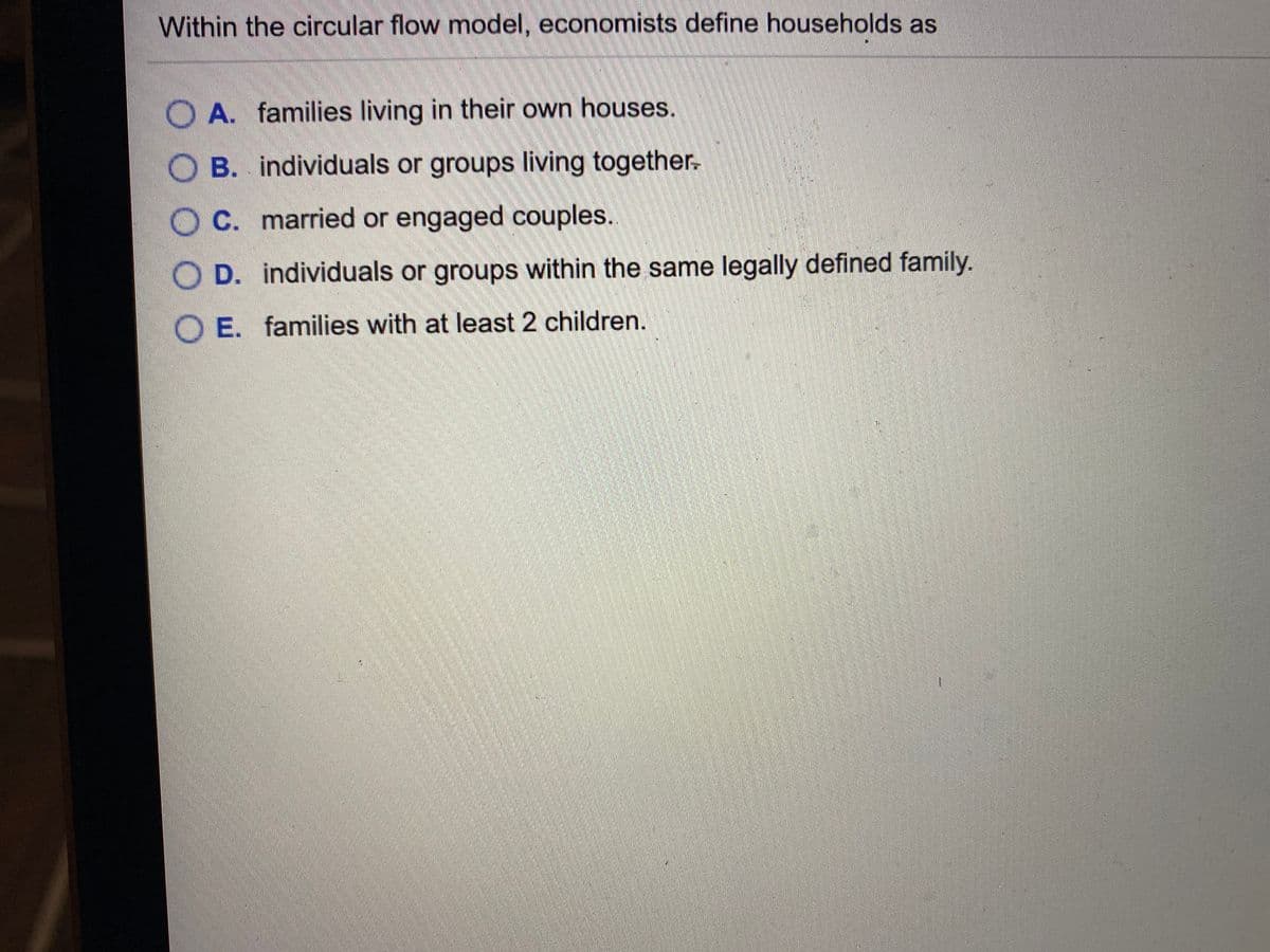 Within the circular flow model, economists define households as
O A. families living in their own houses.
O B. individuals or groups living together.
O C. married or engaged couples.
O D. individuals or groups within the same legally defined family.
O E. families with at least 2 children.
