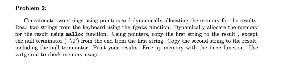 Problem 2:
Concatenate two strings using pointers and dynamically allocating the memory for the results.
Read two strings from the keyboard using the fgets function. Dynamically allocate the memory
for the result using malloc function. Using pointers, copy the first string to the result, except
the null terminator ( '\0') from the end from the first string. Copy the second string to the result,
including the null terminator. Print your results. Free up memory with the free function. Use
valgrind to check memory usage.