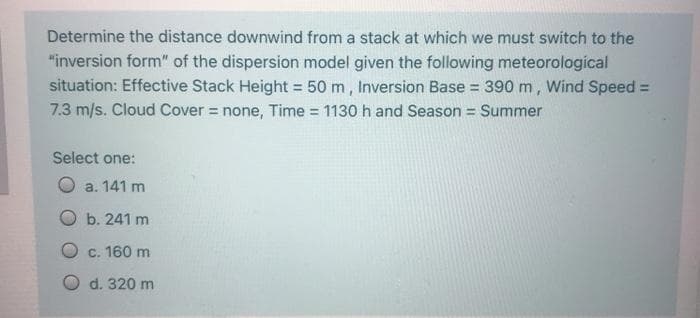 Determine the distance downwind from a stack at which we must switch to the
"inversion form" of the dispersion model given the following meteorologícal
situation: Effective Stack Height = 50 m, Inversion Base = 390 m, Wind Speed =
7.3 m/s. Cloud Cover = none, Time 1130 h and Season = Summer
%3D
%3D
Select one:
a. 141 m
O b. 241 m
O c. 160 m
O d. 320 m
