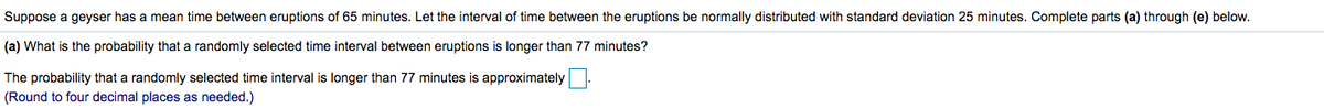 **Text Transcription for Educational Website:**

---

Suppose a geyser has a mean time between eruptions of 65 minutes. Let the interval of time between the eruptions be normally distributed with a standard deviation of 25 minutes. Complete parts (a) through (e) below.

(a) What is the probability that a randomly selected time interval between eruptions is longer than 77 minutes?

The probability that a randomly selected time interval is longer than 77 minutes is approximately [ ].

(Round to four decimal places as needed.)

---

**Explanation:**

The problem describes a situation where the time intervals between geyser eruptions follow a normal distribution. The mean of these intervals is 65 minutes, with a standard deviation of 25 minutes. 

For part (a), the task is to calculate the probability that a randomly selected interval exceeds 77 minutes. This involves using the properties of the normal distribution to determine the likelihood of this event. 

To solve this, you would typically use the standard normal distribution (z-table) or a statistical software tool to find the z-score, and then the corresponding probability for this z-score. 

The box "[ ]" indicates where the numerical answer should be placed after performing the calculations and rounding to four decimal places as specified.