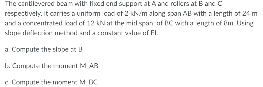 The cantilevered beam with fixed end support at A and rollers at B and C
respectively, it carries a uniform load of 2 kN/m along span AB with a length of 24 m
and a concentrated load of 12 kN at the mid span of BC with a length of 8m. Using
slope deflection method and a constant value of El.
a. Compute the slope at B
b. Compute the moment M_AB
c. Compute the moment M_BC
