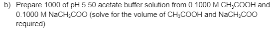 b) Prepare 1000 of pH 5.50 acetate buffer solution from 0.1000 M CH;COOH and
0.1000 M NaCH;CO0 (solve for the volume of CH;COOH and NaCH;COO
required)
