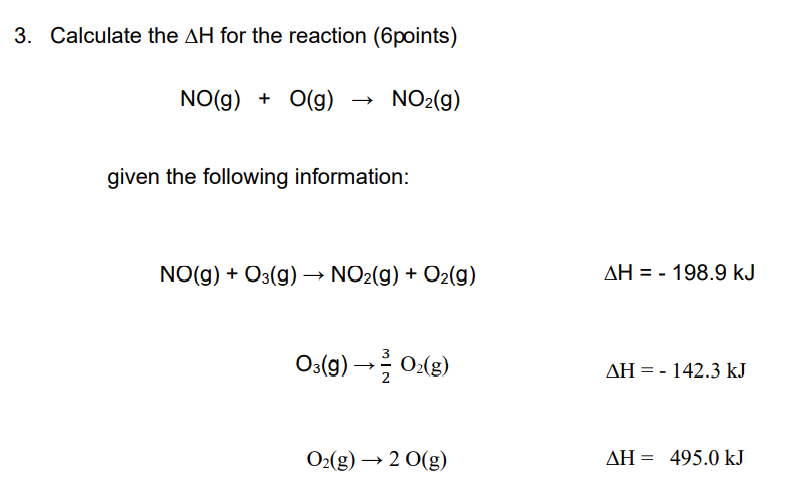 3. Calculate the AH for the reaction (6points)
NO(g) + O(g) → NO2(g)
given the following information:
NO(g) + O3(g) → NO2(g) + O2(g)
AH = - 198.9 kJ
O:(g) →글 어g)
AH = - 142.3 kJ
O2(g) → 2 0(g)
AH = 495.0 kJ
