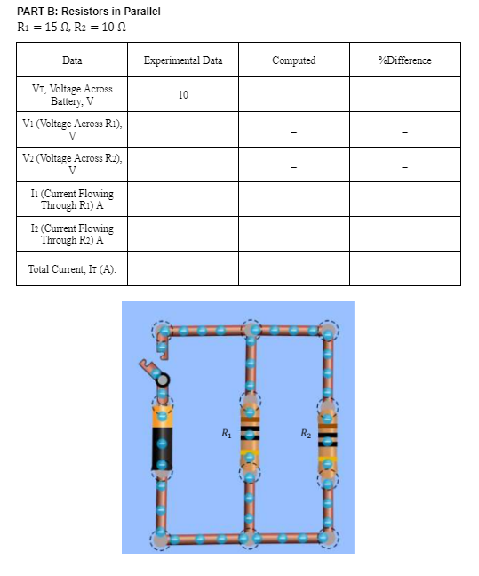 PART B: Resistors in Parallel
R1 = 15 N. R2 = 10 n
Data
Experimental Data
Computed
%Difference
VT, Voltage Across
Battery, V
10
Vi (Voltage Across R1),
V
V2 (Voltage Across R2),
V
Ii (Current Flowing
Through R1) A
I2 (Current Flowing
Through R2) A
Total Current, IT (A):
R1
R2
