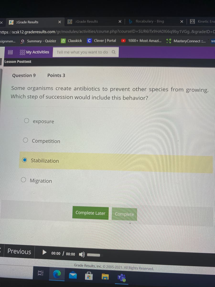 * :Grade Results
K:Grade Results
> flocabulary - Bing
E Kinetic Ene
https://scsk12.graderesults.com/gr/modules/activities/course.php?courselD=SUR6ITx9HA0Xi6q9by1VGg..&gradelD=D
signmen...
a Summary - Quizizz
Classkick
C Clever | Portal
1000+ Most Amazi...
MasteryConnect :.
SIS
My Activities
Tell me what you want to do Q
Lesson Posttest
Question 9
Points 3
Some organisms create antibiotics to prevent other species from growing.
Which step of succession would include this behavior?
exposure
Competition
Stabilization
Migration
Complete Later
Complete
Previous
00:00 / 00:00
Grade Results, Inc. © 2005-2021. All Rights Reserved,
