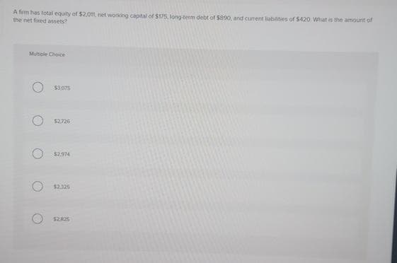 A firm has total equity of $2,0tt, net working capital of $175, long-term debt of $890, and current liabilities of $420 What is the amount of
the net fixed assets?
Multiple Choice
$3,075
$2,726
$2.974
$2.326
$2.825