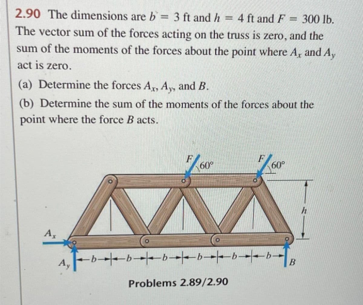 2.90 The dimensions are b = 3 ft and h = 4 ft and F = 300 lb.
The vector sum of the forces acting on the truss is zero, and the
sum of the moments of the forces about the point where A, and Ay
act is zero.
(a) Determine the forces Ax, Ay, and B.
(b) Determine the sum of the moments of the forces about the
point where the force B acts.
Ax
Ay
60⁰
F
Problems 2.89/2.90
60°
-b-
◄b✦✦▬b✦✦b✦✦b▬▬▬▬b▬▬▬▬b▬
B