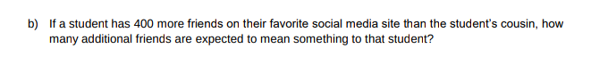 b) If a student has 400 more friends on their favorite social media site than the student's cousin, how
many additional friends are expected to mean something to that student?