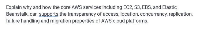 Explain why and how the core AWS services including EC2, S3, EBS, and Elastic
Beanstalk, can supports the transparency of access, location, concurrency, replication,
failure handling and migration properties of AWS cloud platforms.