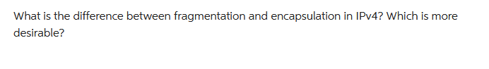 What is the difference between fragmentation and encapsulation in IPv4? Which is more
desirable?