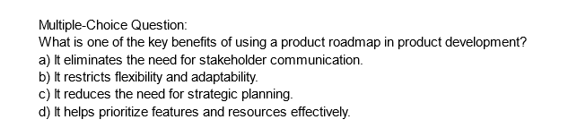 Multiple-Choice Question:
What is one of the key benefits of using a product roadmap in product development?
a) It eliminates the need for stakeholder communication.
b) It restricts flexibility and adaptability.
c) It reduces the need for strategic planning.
d) It helps prioritize features and resources effectively.