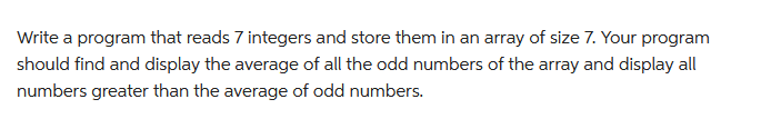 Write a program that reads 7 integers and store them in an array of size 7. Your program
should find and display the average of all the odd numbers of the array and display all
numbers greater than the average of odd numbers.