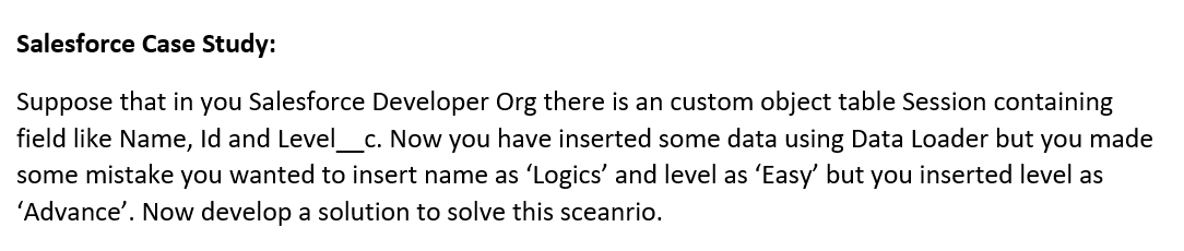 Salesforce Case Study:
Suppose that in you Salesforce Developer Org there is an custom object table Session containing
field like Name, Id and Level_c. Now you have inserted some data using Data Loader but
some mistake you wanted to insert name as 'Logics' and level as 'Easy but you inserted level as
you
made
'Advance'. Now develop a solution to solve this sceanrio.
